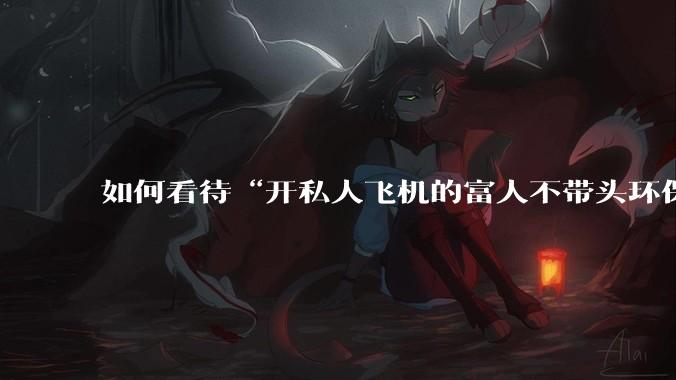 如何看待“开私人飞机的富人不带头环保，我一普通人为啥要环保”的观念？