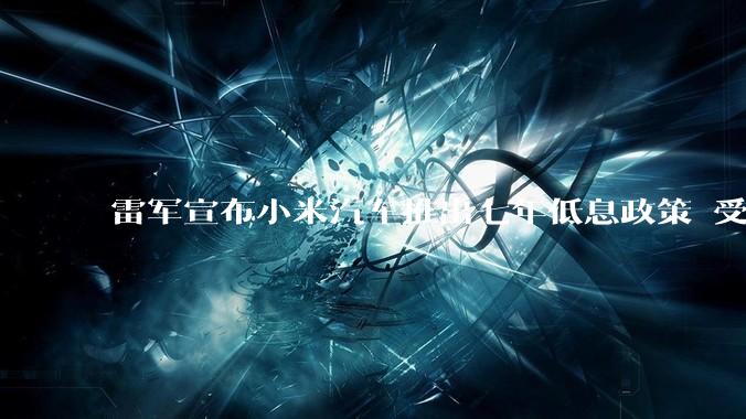 雷军宣布小米汽车推出七年低息政策 受特斯拉启发_用户_直播_方案